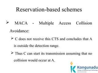 Reservation-based schemes
 MACA - Multiple Access Collision
Avoidance:
 C does not receive this CTS and concludes that A
is outside the detection range.
 Thus C can start its transmission assuming that no
collision would occur at A.
 