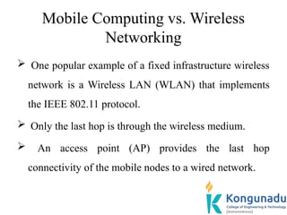 Mobile Computing vs. Wireless
Networking
 One popular example of a fixed infrastructure wireless
network is a Wireless LAN (WLAN) that implements
the IEEE 802.11 protocol.
 Only the last hop is through the wireless medium.
 An access point (AP) provides the last hop
connectivity of the mobile nodes to a wired network.
 