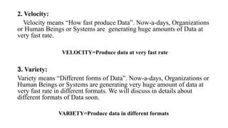 2. Velocity:
Velocity means “How fast produce Data”. Now-a-days, Organizations
or Human Beings or Systems are generating huge amounts of Data at
very fast rate.
VELOCITY=Produce data at very fast rate
3. Variety:
Variety means “Different forms of Data”. Now-a-days, Organizations or
Human Beings or Systems are generating very huge amount of data at
very fast rate in different formats. We will discuss in details about
different formats of Data soon.
VARIETY=Produce data in different formats
 