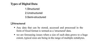 Types of Digital Data
1.Structured
2.Unstructured
3.Semi-structured
Structured
 Any data that can be stored, accessed and processed in the
form of fixed format is termed as a 'structured' data.
 we are foreseeing issues when a size of such data grows to a huge
extent, typical sizes are being in the range of multiple zettabytes.
 