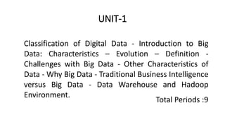 UNIT-1
Classification of Digital Data - Introduction to Big
Data: Characteristics – Evolution – Definition -
Challenges with Big Data - Other Characteristics of
Data - Why Big Data - Traditional Business Intelligence
versus Big Data - Data Warehouse and Hadoop
Environment.
Total Periods :9
 
