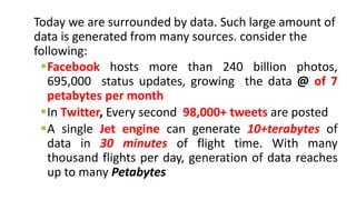 Today we are surrounded by data. Such large amount of
data is generated from many sources. consider the
following:
Facebook hosts more than 240 billion photos,
695,000 status updates, growing the data @ of 7
petabytes per month
In Twitter, Every second 98,000+ tweets are posted
A single Jet engine can generate 10+terabytes of
data in 30 minutes of flight time. With many
thousand flights per day, generation of data reaches
up to many Petabytes
 