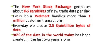 The New York Stock Exchange generates
about 4-5 terabytes of new trade data per day
Every hour Walmart handles more than 1
million customer transactions
Everyday we create 2.5 Quintillion bytes of
data;
90% of the data in the world today has been
created in the last two years alone
 