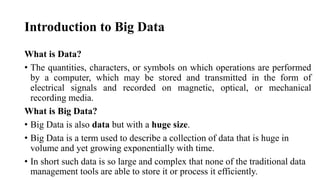 Introduction to Big Data
What is Data?
• The quantities, characters, or symbols on which operations are performed
by a computer, which may be stored and transmitted in the form of
electrical signals and recorded on magnetic, optical, or mechanical
recording media.
What is Big Data?
• Big Data is also data but with a huge size.
• Big Data is a term used to describe a collection of data that is huge in
volume and yet growing exponentially with time.
• In short such data is so large and complex that none of the traditional data
management tools are able to store it or process it efficiently.
 