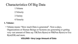 Characteristics Of Big Data
1.Volume
2.Velocity
3.Variety
4.Veracity
1. Volume:
• Volume means “How much Data is generated”. Now-a-days,
Organizations or Human Beings or Systems are generating or getting
very vast amount of Data say TB(Tera Bytes) to PB(Peta Bytes) to Exa
Byte(EB) and more.
VOLUME= Very Large Amount of Data
 