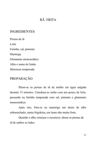 11
RÃ FRITA
INGREDIENTES
Pernas de rã
Leite
Farinha, sal, pimenta
Manteiga
Glutamato monossódico
Alho e sumo de limão
Maionese temperada
PREPARAÇÃO
Põem-se as pernas de rã de molho em água salgada
durante 15 minutos. Umedeça-as então com um pouco de leite,
passando na farinha temperada com sal, pimenta e glutamato
monossódico.
Após isto, frita-se na manteiga um dente de alho
esborrachado, numa frigideira, em lume não muito forte.
Quando o alho começar a escurecer, doure as pernas de
rã de ambos os lados.
 