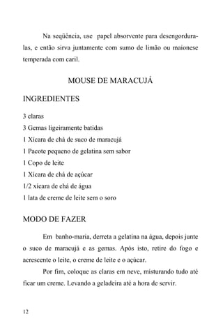 12
Na seqüência, use papel absorvente para desengordura-
las, e então sirva juntamente com sumo de limão ou maionese
temperada com caril.
MOUSE DE MARACUJÁ
INGREDIENTES
3 claras
3 Gemas ligeiramente batidas
1 Xícara de chá de suco de maracujá
1 Pacote pequeno de gelatina sem sabor
1 Copo de leite
1 Xícara de chá de açúcar
1/2 xícara de chá de água
1 lata de creme de leite sem o soro
MODO DE FAZER
Em banho-maria, derreta a gelatina na água, depois junte
o suco de maracujá e as gemas. Após isto, retire do fogo e
acrescente o leite, o creme de leite e o açúcar.
Por fim, coloque as claras em neve, misturando tudo até
ficar um creme. Levando a geladeira até a hora de servir.
 