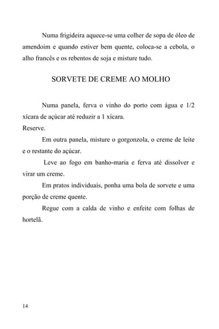 14
Numa frigideira aquece-se uma colher de sopa de óleo de
amendoim e quando estiver bem quente, coloca-se a cebola, o
alho francês e os rebentos de soja e misture tudo.
SORVETE DE CREME AO MOLHO
Numa panela, ferva o vinho do porto com água e 1/2
xícara de açúcar até reduzir a 1 xícara.
Reserve.
Em outra panela, misture o gorgonzola, o creme de leite
e o restante do açúcar.
Leve ao fogo em banho-maria e ferva até dissolver e
virar um creme.
Em pratos individuais, ponha uma bola de sorvete e uma
porção de creme quente.
Regue com a calda de vinho e enfeite com folhas de
hortelã.
 
