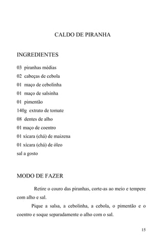 15
CALDO DE PIRANHA
INGREDIENTES
03 piranhas médias
02 cabeças de cebola
01 maço de cebolinha
01 maço de salsinha
01 pimentão
140g extrato de tomate
08 dentes de alho
01 maço de coentro
01 xícara (chá) de maizena
01 xícara (chá) de óleo
sal a gosto
MODO DE FAZER
Retire o couro das piranhas, corte-as ao meio e tempere
com alho e sal.
Pique a salsa, a cebolinha, a cebola, o pimentão e o
coentro e soque separadamente o alho com o sal.
 