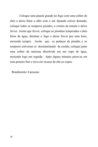 16
Coloque uma panela grande no fogo com uma colher de
óleo e deixe fritar o alho com o sal. Quando estiver dourado,
coloque todos os temperos picados, o extrato de tomate e deixe
ferver. Assim que ferver, coloque as piranhas temperadas e dois
litros de água, diminua o fogo e deixe ferver por uma hora,
mexendo sempre. Assim que os pedaços de piranha e os
temperos estiverem se desmanchando de cozido, coloque junto
uma colher de maizena dissolvida em um copo de água,
mexendo logo em seguida. Após alguns minutos passe-as em
uma peneira fina e sirva em xícaras de chá ou copos.
Rendimento: 6 pessoas
 