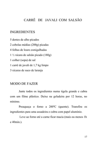 17
CARRÊ DE JAVALI COM SALSÃO
INGREDIENTES
5 dentes de alho picados
2 cebolas médias (200g) picadas
4 folhas de louro esmigalhadas
1 ½ xícara de salsão picado (180g)
1 colher (sopa) de sal
1 carrê de javali de 1,7 kg limpo
3 xícaras de suco de laranja
MODO DE FAZER
Junte todos os ingredientes numa tigela grande e cubra
com um filme plástico. Deixe na geladeira por 12 horas, no
mínimo.
Preaqueça o forno a 200ºC (quente). Transfira os
ingredientes para uma assadeira e cubra com papel alumínio.
Leve ao forno até a carne ficar macia (mais ou menos 1h
e 40min.).
 