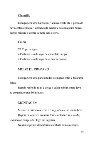 19
Chantilly
Coloque em uma batedeira, 4 claras e bata até o ponto de
neve, então coloque 4 colheres de açúcar e bata mais um pouco,
depois misture o creme de leite sem o soro.
Calda
!/2 Copo de água
4 Colheres das de sopa de chocolate em pó
4 Colheres das de sopa de açúcar refinado.
MODO DE PREPARO
Coloque em uma panela todos os ingredientes e faça uma
calda.
Depois retire do fogo e deixe a calda esfriar, então leve
ao congelador por 10 minutos
MONTAGEM
Misture o primeiro creme e o segundo creme muito bem.
Depois coloque-os em uma forma untada com a calda,
levando ao congelador logo em seguida.
No dia seguinte, desenforme e enfeite com as cerejas.
 