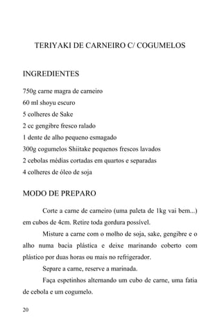 20
TERIYAKI DE CARNEIRO C/ COGUMELOS
INGREDIENTES
750g carne magra de carneiro
60 ml shoyu escuro
5 colheres de Sake
2 cc gengibre fresco ralado
1 dente de alho pequeno esmagado
300g cogumelos Shiitake pequenos frescos lavados
2 cebolas médias cortadas em quartos e separadas
4 colheres de óleo de soja
MODO DE PREPARO
Corte a carne de carneiro (uma paleta de 1kg vai bem...)
em cubos de 4cm. Retire toda gordura possível.
Misture a carne com o molho de soja, sake, gengibre e o
alho numa bacia plástica e deixe marinando coberto com
plástico por duas horas ou mais no refrigerador.
Separe a carne, reserve a marinada.
Faça espetinhos alternando um cubo de carne, uma fatia
de cebola e um cogumelo.
 