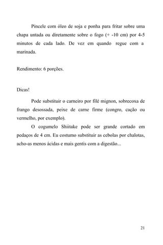 21
Pincele com óleo de soja e ponha para fritar sobre uma
chapa untada ou diretamente sobre o fogo (+ -10 cm) por 4-5
minutos de cada lado. De vez em quando regue com a
marinada.
Rendimento: 6 porções.
Dicas!
Pode substituir o carneiro por filé mignon, sobrecoxa de
frango desossada, peixe de carne firme (congro, cação ou
vermelho, por exemplo).
O cogumelo Shiitake pode ser grande cortado em
pedaços de 4 cm. Eu costumo substituir as cebolas por chalotas,
acho-as menos ácidas e mais gentis com a digestão...
 