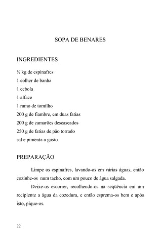 22
SOPA DE BENARES
INGREDIENTES
½ kg de espinafres
1 colher de banha
1 cebola
1 alface
1 ramo de tomilho
200 g de fiambre, em duas fatias
200 g de camarões descascados
250 g de fatias de pão torrado
sal e pimenta a gosto
PREPARAÇÃO
Limpe os espinafres, lavando-os em várias águas, então
cozinhe-os num tacho, com um pouco de água salgada.
Deixe-os escorrer, recolhendo-os na seqüência em um
recipiente a água da cozedura, e então esprema-os bem e após
isto, pique-os.
 