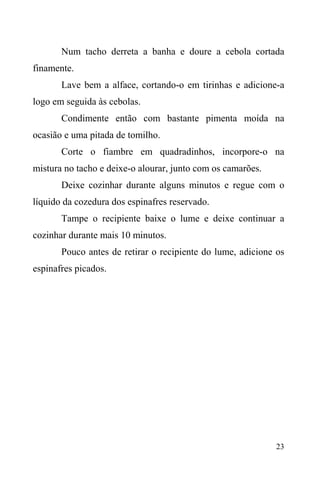 23
Num tacho derreta a banha e doure a cebola cortada
finamente.
Lave bem a alface, cortando-o em tirinhas e adicione-a
logo em seguida às cebolas.
Condimente então com bastante pimenta moída na
ocasião e uma pitada de tomilho.
Corte o fiambre em quadradinhos, incorpore-o na
mistura no tacho e deixe-o alourar, junto com os camarões.
Deixe cozinhar durante alguns minutos e regue com o
líquido da cozedura dos espinafres reservado.
Tampe o recipiente baixe o lume e deixe continuar a
cozinhar durante mais 10 minutos.
Pouco antes de retirar o recipiente do lume, adicione os
espinafres picados.
 