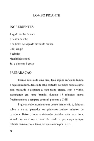 24
LOMBO PICANTE
INGREDIENTES
1 kg de lombo de vaca
6 dentes de alho
6 colheres de sopa de mostarda branca
Chili em pó
8 cebolas
Manjericão em pó
Sal e pimenta à gosto
PREPARAÇÃO
Com o auxílio de uma faca, faça alguns cortes no lombo
e neles introduza, dentes de alho cortados ao meio; barre a carne
com mostarda e disponha-a num tacho grande, com o vinho,
cozinhando em lume brando, durante 15 minutos; mexa
freqüentemente e tempere com sal, pimenta e Chili.
Pique as cebolas, misture-as com o manjericão e, deite-as
sobre a carne, passados os primeiros quinze minutos de
cozedura. Baixe o lume e deixando cozinhar mais uma hora,
virando várias vezes a carne de modo a que esteja sempre
coberta com a cebola, tanto por cima como por baixo.
 