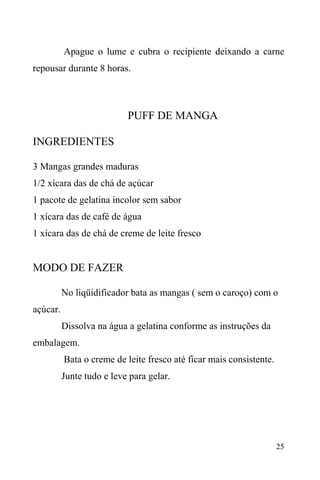 25
Apague o lume e cubra o recipiente deixando a carne
repousar durante 8 horas.
PUFF DE MANGA
INGREDIENTES
3 Mangas grandes maduras
1/2 xícara das de chá de açúcar
1 pacote de gelatina incolor sem sabor
1 xícara das de café de água
1 xícara das de chá de creme de leite fresco
MODO DE FAZER
No liqüidificador bata as mangas ( sem o caroço) com o
açúcar.
Dissolva na água a gelatina conforme as instruções da
embalagem.
Bata o creme de leite fresco até ficar mais consistente.
Junte tudo e leve para gelar.
 
