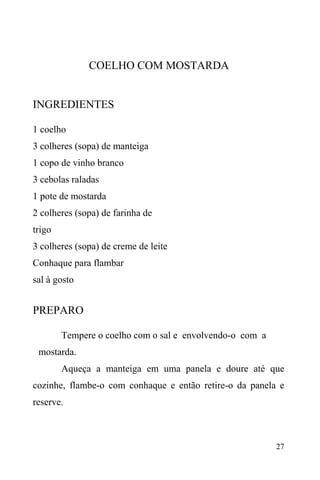 27
COELHO COM MOSTARDA
INGREDIENTES
1 coelho
3 colheres (sopa) de manteiga
1 copo de vinho branco
3 cebolas raladas
1 pote de mostarda
2 colheres (sopa) de farinha de
trigo
3 colheres (sopa) de creme de leite
Conhaque para flambar
sal à gosto
PREPARO
Tempere o coelho com o sal e envolvendo-o com a
mostarda.
Aqueça a manteiga em uma panela e doure até que
cozinhe, flambe-o com conhaque e então retire-o da panela e
reserve.
 