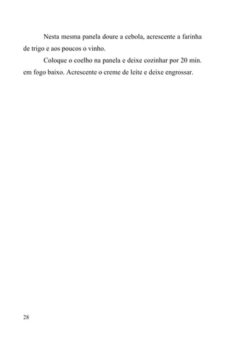 28
Nesta mesma panela doure a cebola, acrescente a farinha
de trigo e aos poucos o vinho.
Coloque o coelho na panela e deixe cozinhar por 20 min.
em fogo baixo. Acrescente o creme de leite e deixe engrossar.
 