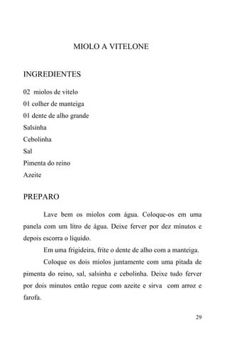 29
MIOLO A VITELONE
INGREDIENTES
02 miolos de vitelo
01 colher de manteiga
01 dente de alho grande
Salsinha
Cebolinha
Sal
Pimenta do reino
Azeite
PREPARO
Lave bem os miolos com água. Coloque-os em uma
panela com um litro de água. Deixe ferver por dez minutos e
depois escorra o líquido.
Em uma frigideira, frite o dente de alho com a manteiga.
Coloque os dois miolos juntamente com uma pitada de
pimenta do reino, sal, salsinha e cebolinha. Deixe tudo ferver
por dois minutos então regue com azeite e sirva com arroz e
farofa.
 