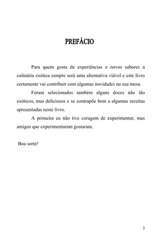 3
Para quem gosta de experiências e novos sabores a
culinária exótica sempre será uma alternativa viável e este livro
certamente vai contribuir com algumas novidades na sua mesa.
Foram selecionados também alguns doces não tão
exóticos, mas deliciosos e se contrapõe bem a algumas receitas
apresentadas neste livro.
A primeira eu não tive coragem de experimentar, mas
amigos que experimentaram gostaram.
Boa sorte!
 