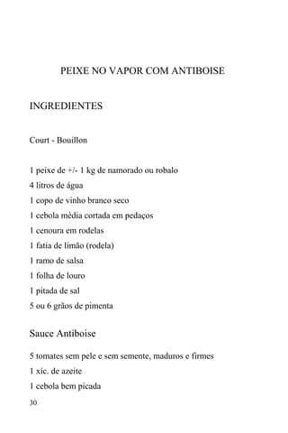 30
PEIXE NO VAPOR COM ANTIBOISE
INGREDIENTES
Court - Bouillon
1 peixe de +/- 1 kg de namorado ou robalo
4 litros de água
1 copo de vinho branco seco
1 cebola média cortada em pedaços
1 cenoura em rodelas
1 fatia de limão (rodela)
1 ramo de salsa
1 folha de louro
1 pitada de sal
5 ou 6 grãos de pimenta
Sauce Antiboise
5 tomates sem pele e sem semente, maduros e firmes
1 xíc. de azeite
1 cebola bem picada
 