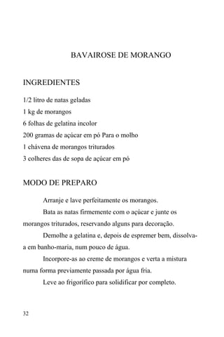 32
BAVAIROSE DE MORANGO
INGREDIENTES
1/2 litro de natas geladas
1 kg de morangos
6 folhas de gelatina incolor
200 gramas de açúcar em pó Para o molho
1 chávena de morangos triturados
3 colheres das de sopa de açúcar em pó
MODO DE PREPARO
Arranje e lave perfeitamente os morangos.
Bata as natas firmemente com o açúcar e junte os
morangos triturados, reservando alguns para decoração.
Demolhe a gelatina e, depois de espremer bem, dissolva-
a em banho-maria, num pouco de água.
Incorpore-as ao creme de morangos e verta a mistura
numa forma previamente passada por água fria.
Leve ao frigorífico para solidificar por completo.
 