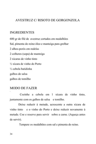 34
AVESTRUZ C/ RISOTO DE GORGONZOLA
INGREDIENTES
600 gr de filé de avestruz cortados em medalhões
Sal, pimenta do reino óleo e manteiga para grelhar
2 alhos-porós em rodelas
2 colheres (sopa) de manteiga
2 xícaras de vinho tinto
½ xícara de vinho do Porto
½ cebola batidinha
galhos de salsa
galhos de tomilho
MODO DE FAZER
·
Cozinhe a cebola em 1 xícara de vinho tinto,
juntamente com os galhos de salsa e tomilho.
Deixe reduzir à metade, acrescente a outra xícara de
vinho tinto e o vinho do Porto e deixe reduzir novamente à
metade. Coe e reserve para servir sobre a carne. (Aqueça antes
de servir).
Tempere os medalhões com sal e pimenta do reino.
 