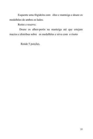 35
Esquente uma frigideira com óleo e manteiga e doure os
medalhões de ambos os lados.
Retire e reserve.
Doure os alhos-porós na manteiga até que estejam
macios e distribua sobre os medalhões e sirva com o risoto
Rende 5 porções.
 