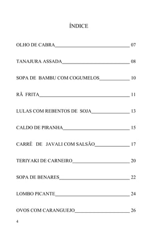 4
ÍNDICE
OLHO DE CABRA 07
TANAJURA ASSADA 08
SOPA DE BAMBU COM COGUMELOS 10
RÃ FRITA 11
LULAS COM REBENTOS DE SOJA 13
CALDO DE PIRANHA 15
CARRÊ DE JAVALI COM SALSÃO 17
TERIYAKI DE CARNEIRO 20
SOPA DE BENARES 22
LOMBO PICANTE 24
OVOS COM CARANGUEJO 26
 