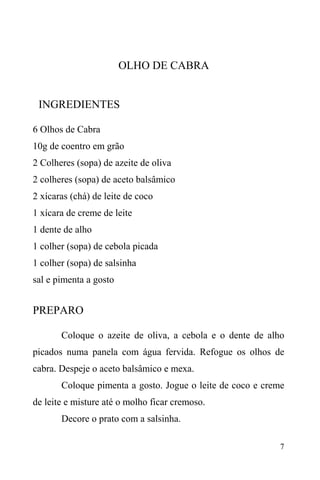 7
OLHO DE CABRA
INGREDIENTES
6 Olhos de Cabra
10g de coentro em grão
2 Colheres (sopa) de azeite de oliva
2 colheres (sopa) de aceto balsâmico
2 xícaras (chá) de leite de coco
1 xícara de creme de leite
1 dente de alho
1 colher (sopa) de cebola picada
1 colher (sopa) de salsinha
sal e pimenta a gosto
PREPARO
Coloque o azeite de oliva, a cebola e o dente de alho
picados numa panela com água fervida. Refogue os olhos de
cabra. Despeje o aceto balsâmico e mexa.
Coloque pimenta a gosto. Jogue o leite de coco e creme
de leite e misture até o molho ficar cremoso.
Decore o prato com a salsinha.
 
