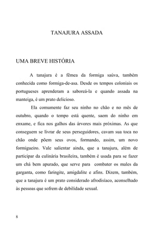 8
TANAJURA ASSADA
UMA BREVE HISTÓRIA
A tanajura é a fêmea da formiga saúva, também
conhecida como formiga-de-asa. Desde os tempos coloniais os
portugueses aprenderam a saboreá-la e quando assada na
manteiga, é um prato delicioso.
Ela comumente faz seu ninho no chão e no mês de
outubro, quando o tempo está quente, saem do ninho em
enxame, e fica nos galhos das árvores mais próximas. As que
conseguem se livrar de seus perseguidores, cavam sua toca no
chão onde põem seus ovos, formando, assim, um novo
formigueiro. Vale salientar ainda, que a tanajura, além de
participar da culinária brasileira, também é usada para se fazer
um chá bem apurado, que serve para combater os males da
garganta, como faringite, amigdalite e afins. Dizem, também,
que a tanajura é um prato considerado afrodisíaco, aconselhado
às pessoas que sofrem de debilidade sexual.
 