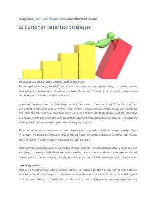 You are here: Home > 205 Strategies > 20 Customer Retention Strategies 
20 Customer Retention Strategies 
The easiest way to grow your customers is not to lose them 
The average business loses around 20 percent of its customers annually simply by failing to attend to customer 
relationships. In some industries this leakage is as high as 80 percent. The cost, in eith er case, is staggering, but 
few businesses truly understand the implications. 
Imagine two businesses, one that retains 90 percent of its customers, the other retaining 80 percent. If both add 
new customers at the rate of 20 percent per year, the first will have a 10 percent net growth in customers per 
year, while the other will have none. Over seven years, the first firm will virtually double, while the second will 
have no real growth. Everything else being equal, that 10-percent advantage in customer retention will result in a 
doubling of customers every seven years without doing anything else. 
The consequences of customer retention also compound over time, and in sometimes unexpected ways. Even a 
tiny change in customer retention can cascade through a business system and multiply over time. The resulting 
effect on long-term profit and growth shouldn’t be underestimated. 
Marketing Wizdom can introduce you to a number of simple customer retention strstegies that will cost you little 
or nothing to implement. Behind each technique listed here there is an in-depth step-by-step process that will 
increase your customer retention significantly once implemented, and will have a massive impact on your business. 
1. Reducing Attrition 
Virtually every business loses some customers, but few ever measure or recognise how many of their customers 
become inactive. Most businesses, ironically, invest an enormous amount of time, effort and expense building that 
initial customer relationship. Then they let that relationship go unattended, in some cases even losing interest as 
 