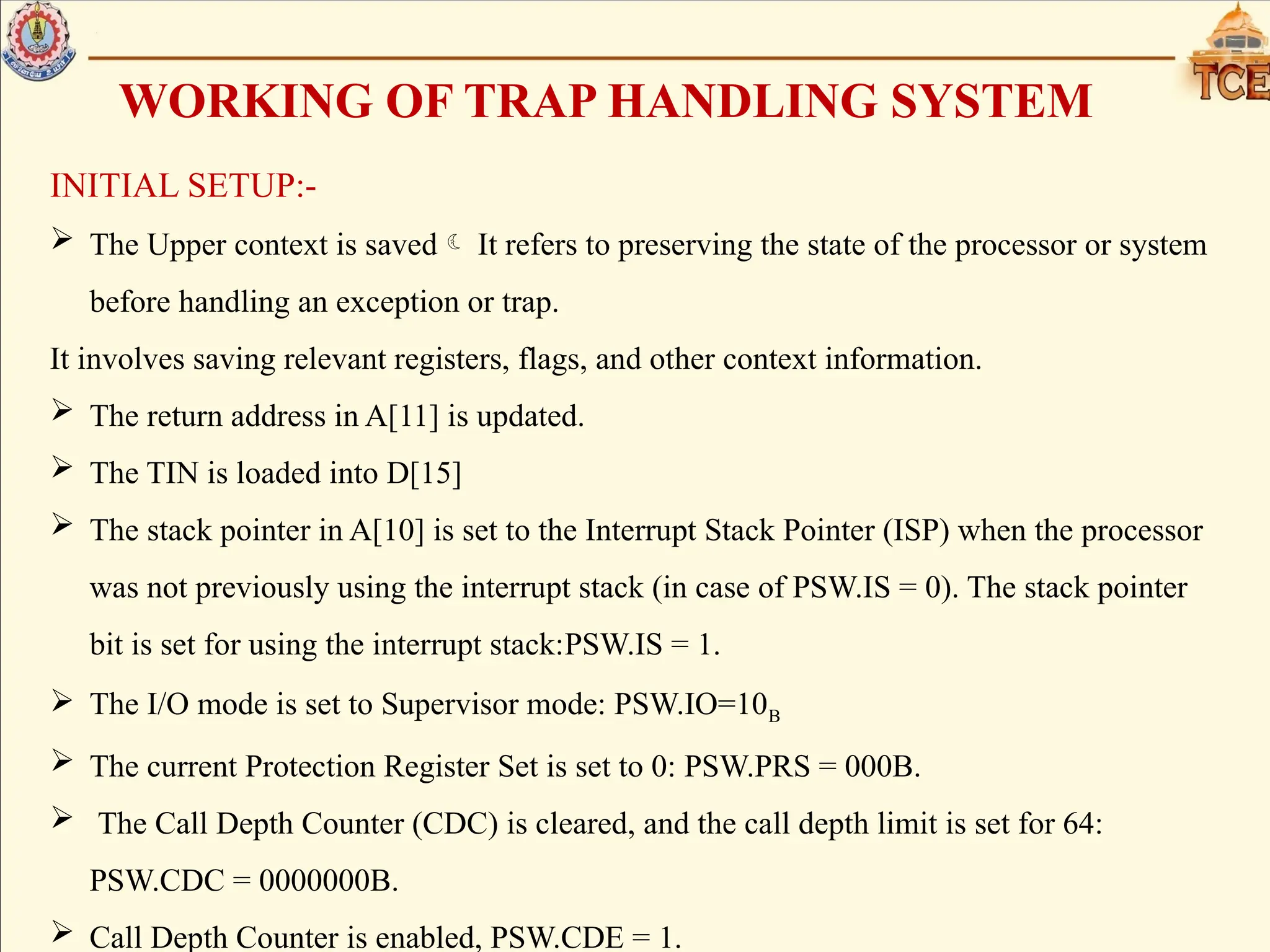 WORKING OF TRAP HANDLING SYSTEM
INITIAL SETUP:-
 The Upper context is saved It refers to preserving the state of the processor or system
before handling an exception or trap.
It involves saving relevant registers, flags, and other context information.
 The return address in A[11] is updated.
 The TIN is loaded into D[15]
 The stack pointer in A[10] is set to the Interrupt Stack Pointer (ISP) when the processor
was not previously using the interrupt stack (in case of PSW.IS = 0). The stack pointer
bit is set for using the interrupt stack:PSW.IS = 1.
 The I/O mode is set to Supervisor mode: PSW.IO=10B
 The current Protection Register Set is set to 0: PSW.PRS = 000B.
 The Call Depth Counter (CDC) is cleared, and the call depth limit is set for 64:
PSW.CDC = 0000000B.
 Call Depth Counter is enabled, PSW.CDE = 1.
 