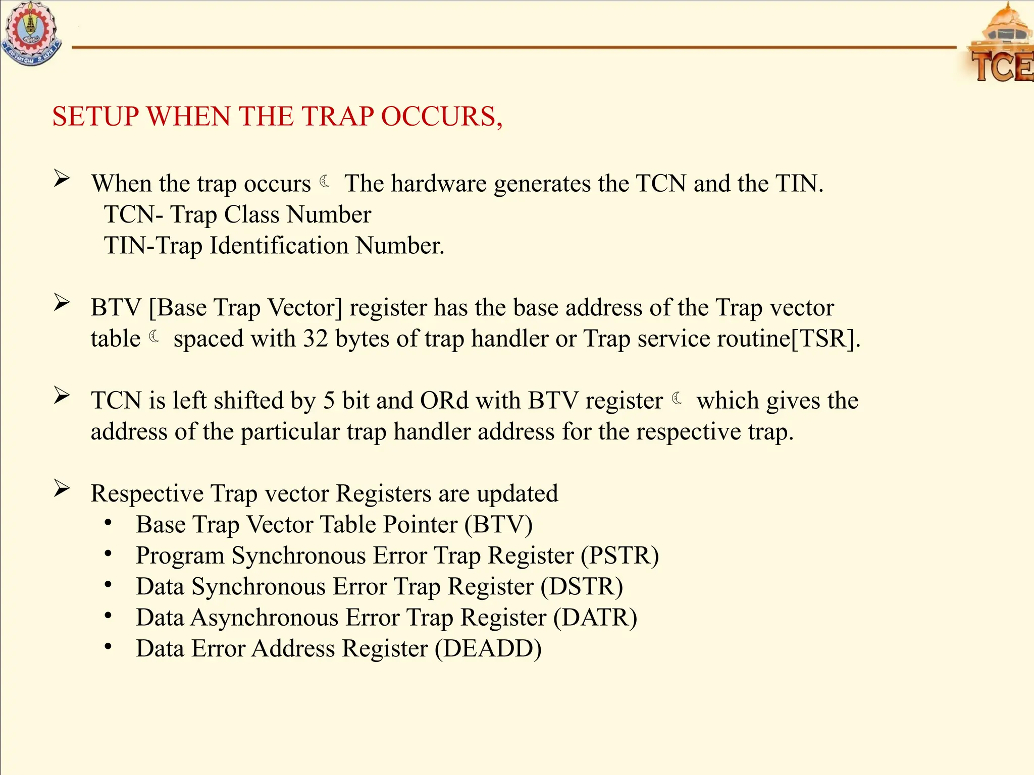 SETUP WHEN THE TRAP OCCURS,
 When the trap occurs The hardware generates the TCN and the TIN.
TCN- Trap Class Number
TIN-Trap Identification Number.
 BTV [Base Trap Vector] register has the base address of the Trap vector
table spaced with 32 bytes of trap handler or Trap service routine[TSR].
 TCN is left shifted by 5 bit and ORd with BTV register which gives the
address of the particular trap handler address for the respective trap.
 Respective Trap vector Registers are updated
• Base Trap Vector Table Pointer (BTV)
• Program Synchronous Error Trap Register (PSTR)
• Data Synchronous Error Trap Register (DSTR)
• Data Asynchronous Error Trap Register (DATR)
• Data Error Address Register (DEADD)
 