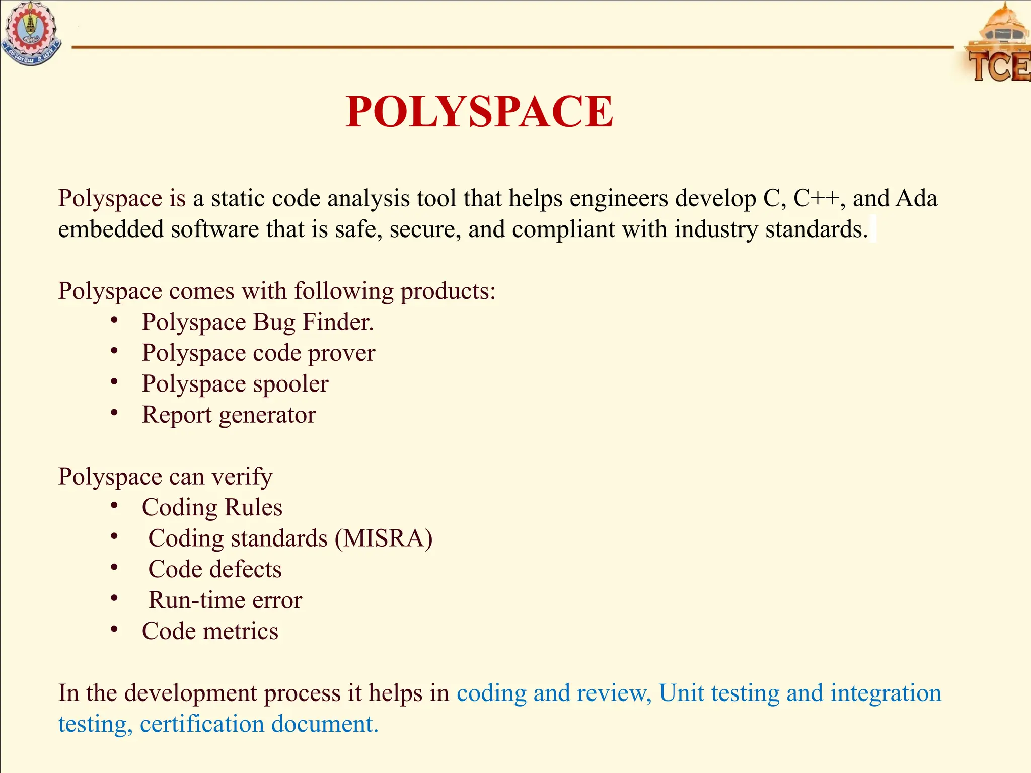 POLYSPACE
Polyspace is a static code analysis tool that helps engineers develop C, C++, and Ada
embedded software that is safe, secure, and compliant with industry standards.
Polyspace comes with following products:
• Polyspace Bug Finder.
• Polyspace code prover
• Polyspace spooler
• Report generator
Polyspace can verify
• Coding Rules
• Coding standards (MISRA)
• Code defects
• Run-time error
• Code metrics
In the development process it helps in coding and review, Unit testing and integration
testing, certification document.
 