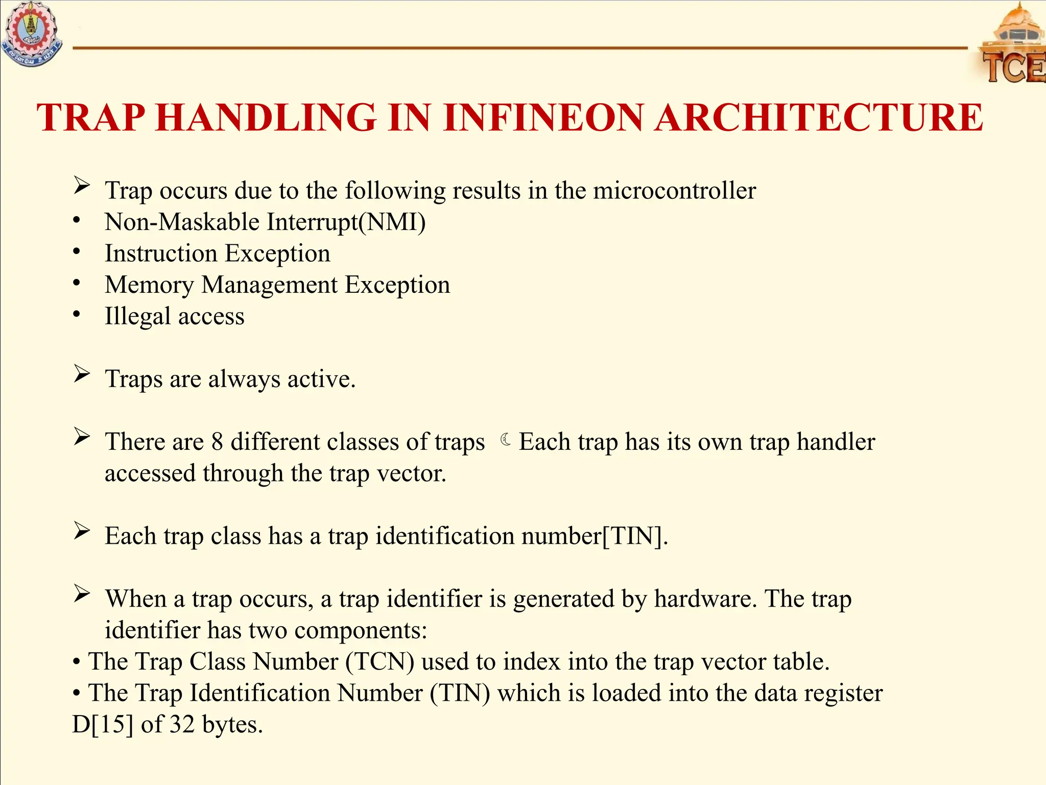 TRAP HANDLING IN INFINEON ARCHITECTURE
 Trap occurs due to the following results in the microcontroller
• Non-Maskable Interrupt(NMI)
• Instruction Exception
• Memory Management Exception
• Illegal access
 Traps are always active.
 There are 8 different classes of traps Each trap has its own trap handler
accessed through the trap vector.
 Each trap class has a trap identification number[TIN].
 When a trap occurs, a trap identifier is generated by hardware. The trap
identifier has two components:
• The Trap Class Number (TCN) used to index into the trap vector table.
• The Trap Identification Number (TIN) which is loaded into the data register
D[15] of 32 bytes.
 
