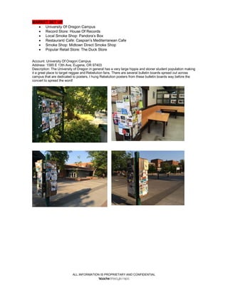 ALL INFORMATION IS PROPRIETARY AND CONFIDENTIAL
MARKET SET UP
 University Of Oregon Campus
 Record Store: House Of Records
 Local Smoke Shop: Pandora’s Box
 Restaurant/ Café: Caspian’s Mediterranean Cafe
 Smoke Shop: Midtown Direct Smoke Shop
 Popular Retail Store: The Duck Store
Account: University Of Oregon Campus
Address: 1585 E 13th Ave, Eugene, OR 97403
Description: The University of Oregon in general has a very large hippie and stoner student population making
it a great place to target reggae and Rebelution fans. There are several bulletin boards spread out across
campus that are dedicated to posters. I hung Rebelution posters from these bulletin boards way before the
concert to spread the word!
 