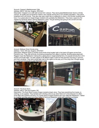 ALL INFORMATION IS PROPRIETARY AND CONFIDENTIAL
Account: Caspian’s Mediterranean Cafe
Address: 863 E 13th Ave, Eugene, OR 97401
Description: Caspian’s is a café right across from campus. They serve great Mediterranean food in a timely
manner. Its quality and convenience makes it very popular among the U of O student population. They serve
breakfast lunch and dinner. They also stay open super late on weekends to draw in the drunken students post
bars. It is a great place to target Oregon students who probably like Rebelution. They have a space by the
register for handouts where I left the Rebelution cards. The girl working was going to the concert and was
super excited so I also gave her a Rebelution sticker.
Account: Midtown Direct Smoke shop
Address: 133 E 13th Ave, Eugene, OR 97401
Description: Midtown Direct is another local smoke shop located right in the heart of Eugene across from
Pandora’s box. They offer all kinds of smoking accessories from glass to clothing. Smoking goes great with
Reggae music like Rebelution making this a great place to target potential fans. It’s popular among the U of O
stoners and locals alike. I’ve seen people of all different ages in here but they all have one thing in common
and that’s smoking. They had a small desk next to the cigars on the way out of the shop that I thought would
be a great spot for people to grab Rebelution cards.
Account: The Duck Store
Address: 895 E 13th Ave Eugene, OR
Description: The Duck Store is every Oregon students dream store. They have everything from books, to
clothing, to art supplies. They hardest part is finding a time to go when there isn’t a line because it is often
times filled with students and fans. It’s a great place to target students who may really like Rebelution. I talked
to a cashier and they were more than happy to hand out Rebelution cards with customer purchases.
 