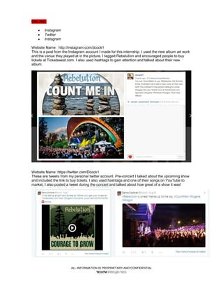 ALL INFORMATION IS PROPRIETARY AND CONFIDENTIAL
ONLINE:
 Instagram
 Twitter
 Instagram
Website Name: http://instagram.com/dcock1
This is a post from the Instagram account I made for this internship. I used the new album art work
and the venue they played at in the picture. I tagged Rebelution and encouraged people to buy
tickets at Ticketswest.com. I also used hashtags to gain attention and talked about their new
album.
Website Name: https://twitter.com/Dcock1
These are tweets from my personal twitter account. Pre-concert I talked about the upcoming show
and included the link to buy tickets. I also used hashtags and one of their songs on YouTube to
market. I also posted a tweet during the concert and talked about how great of a show it was!
 