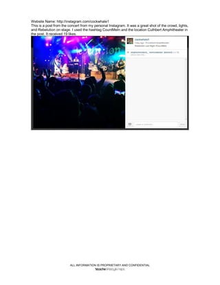 ALL INFORMATION IS PROPRIETARY AND CONFIDENTIAL
Website Name: http://instagram.com/cockwhale1
This is a post from the concert from my personal Instagram. It was a great shot of the crowd, lights,
and Rebelution on stage. I used the hashtag CountMeIn and the location Cuthbert Amphitheater in
the post. It received 19 likes.
 