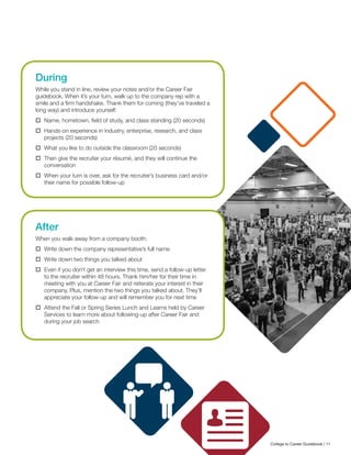During
While you stand in line, review your notes and/or the Career Fair
guidebook. When it’s your turn, walk up to the company rep with a
smile and a firm handshake. Thank them for coming (they’ve traveled a
long way) and introduce yourself:
	 Name, hometown, field of study, and class standing (20 seconds)
	 Hands-on experience in industry, enterprise, research, and class
projects (20 seconds)
	 What you like to do outside the classroom (20 seconds)
	 Then give the recruiter your résumé, and they will continue the
conversation
	 When your turn is over, ask for the recruiter’s business card and/or
their name for possible follow-up
After
When you walk away from a company booth:
	 Write down the company representative’s full name
	 Write down two things you talked about
	 Even if you don’t get an interview this time, send a follow-up letter
to the recruiter within 48 hours. Thank him/her for their time in
meeting with you at Career Fair and reiterate your interest in their
company. Plus, mention the two things you talked about. They’ll
appreciate your follow-up and will remember you for next time
	 Attend the Fall or Spring Series Lunch and Learns held by Career
Services to learn more about following-up after Career Fair and
during your job search
College to Career Guidebook | 11
 