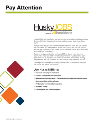 HuskyJOBS is Michigan Tech’s one-stop online shop for jobs and all things Career
Services. It’s free and available to all undergrads, graduate students, and even
alumni.
HuskyJOBS is like your own career-focused social media page. You can connect
with companies and industries from around the country—and they can interact
with you, too. Use HuskyJOBS to help find the internship, co-op, work-study, part-
time, or full-time job you want.
Based on what you are looking for, HuskyJOBS sends you information and
opportunities most relevant to your interests and needs. Plus it’s mobile—so it
goes where you go. Apply for jobs, schedule interviews, make career advising
appointments, and look up events you don’t want to miss—wherever you are.
Thousands of current jobs are posted—be sure to log in, create and customize
your profile, and upload your résumé.
Use HuskyJOBS to:
•	 Schedule on-campus interviews
•	 Contact companies and employers 
•	 Make an appointment with a Career Advisor or Learning Center Coach
•	 Access our interactive calendar
•	 Find employer information sessions
•	 RSVP for events
•	 Find campus and community jobs
Pay Attention
powered by
12 | College to Career Guidebook
 