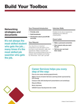 Your Personal Introduction
•	 Friendly smile
•	 Solid handshake
•	 Introduction about yourself (60
seconds)
Your Résumé
Your résumé is an important
component to your job search. It’s a
summary of your education, skills, and
experiences. Make it powerful and
effective by providing evidence that you
possess what employers are looking
for. Remember, “don’t sell—just tell!”
Interview Skills
Detailed stories about experiences
highlighting your skills and
characteristics
Cover Letter
•	 Make a personal connection
•	 Give reasons why you want
the job
• 	Tell how you can meet
their needs
Build Your Toolbox
Networking
strategies and
documents
It’s not always the
most skilled student
who gets the job...
many times it’s the
most skilled job
searcher who gets
the job.
Career Services helps you every
step of the way:
One-on-one career advising appointments
Walk-in hours at Career Services Learning Center sponsored by
DTE Energy
Campus-wide skill development presentations and workshops
Résumé Blitzes
Mock interviews
UN2525 Career Development (for credit)
College to Career Guidebook | 15
 