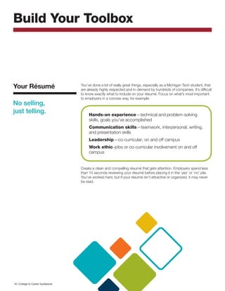 Build Your Toolbox
You’ve done a lot of really great things, especially as a Michigan Tech student, that
are already highly respected and in-demand by hundreds of companies. It’s difficult
to know exactly what to include on your résumé. Focus on what’s most important
to employers in a concise way, for example:
Create a clean and compelling résumé that gets attention. Employers spend less
than 10 seconds reviewing your résumé before placing it in the ‘yes’ or ‘no’ pile.
You’ve worked hard, but if your résumé isn’t attractive or organized, it may never
be read.
Your Résumé
No selling,
just telling. Hands-on experience—technical and problem-solving
skills, goals you’ve accomplished
Communication skills—teamwork, interpersonal, writing,
and presentation skills
Leadership—co-curricular; on and off campus
Work ethic–jobs or co-curricular involvement on and off
campus
16 | College to Career Guidebook
 