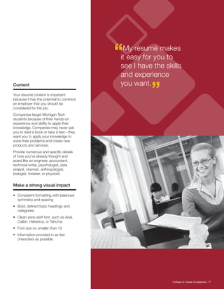 “My résumé makes
it easy for you to
see I have the skills
and experience
you want.
”Content
Your résumé content is important
because it has the potential to convince
an employer that you should be
considered for the job.
Companies target Michigan Tech
students because of their hands-on
experience and ability to apply their
knowledge. Companies may never ask
you to read a book or take a test—they
want you to apply your knowledge to
solve their problems and create new
products and services.
Provide numerous and specific details
of how you’ve already thought and
acted like an engineer, accountant,
technical writer, psychologist, data
analyst, chemist, anthropologist,
biologist, forester, or physicist.
Make a strong visual impact
•	 Consistent formatting with balanced
symmetry and spacing
•	 Bold, defined topic headings and
categories
•	 Clean sans-serif font, such as Arial,
Calibri, Helvetica, or Tahoma
•	 Font size no smaller than 10
•	 Information provided in as few
characters as possible
College to Career Guidebook | 17
 