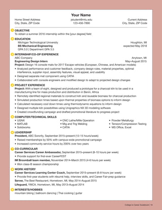 Your Name
Home Street Address	 jstudent@mtu.edu	 Current Address
City, State, ZIP Code	 123-456-7890	 City, State, ZIP Code
OBJECTIVE
To obtain a summer 2016 internship within the [your degree] field
EDUCATION
Michigan Technological University		 Houghton, MI
BS Mechanical Engineering		 expected May 2018
GPA 3.0 | Department GPA 3.5
INTERNSHIP/CO-OP EXPERIENCE
ABC Company	 Anytown, MI
Engineering Design Intern	 May–August 2015
Project: Design 16 console mats for 2017 Escape vehicles (European, Chinese, and American models)
•	Analyzed performance and customer feedback, company design rules, material properties, optimal
interference, supplier input, assembly features, visual appeal, and usability
•	Designed separate mat component using CATIA
•	Collaborated with console engineers and modified design to adapt to projected design changes
PROJECT EXPERIENCE
Project: With a team of eight, designed and produced a prototype for a charcoal kiln to be used in a
manufacturing line for mass production and distribution in Benin, Africa
•	Remotely identified regional materials to construct kiln and reusable biomass for charcoal production
•	Simulated production times based upon thermal properties of biomass options to inform design
•	Calculated necessary cool down times using thermodynamic equations to inform design
•	Designed multiple kiln possibilities using Unigraphics NX 3D modeling software
•	Created crowdfunding campaign and drafted promotional literature to progress project
COMPUTER/TECHNICAL SKILLS
•	UGNX	 •	CNC Lathe/Mille Operation	 •	 Powder Metallurgy
•	MATLAB	 •	Mig and Trig Welding	 •	 Tension/Compression Testing
•	Solidworks	 •	CATIA	 •	 MS Office, Excel
LEADERSHIP
President, ABC Sorority, September 2015–present (12-15 hours/week)
•	Raised memberships by 50% with campus-wide promotional campaign
•	Increased community service hours by 200% over two years
CO-CURRICULAR
Career Services Career Ambassador, September 2015–present (8-10 hours per week)
•	Provide support for first-ever CareerFEST
IM Broomball team member, November 2014–March 2015 (4-6 hours per week)
•	Won class-B season championship
WORK HISTORY
Career Services Learning Center Coach, September 2015–present (6-8 hours per week)
•	Provide first-year students with résumé help, interview skills, and Career Fair-prep guidance
Server, The Best Restaurant, Hometown, MI, May 2014–August 2015
Lifeguard, YMCA, Hometown, MI, May 2013–August 2014
INTERESTS/HOBBIES
mountain biking | ballroom dancing | Thai cooking | guitar
1
2
3
4
5
6
7
8
9
College to Career Guidebook | 19
 