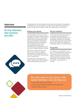 Interview
It’s the interview
that clinches
the offer.
Congratulations! You’ve impressed the recruiter with your skills and experiences.
They believe you can do the work, now they want to meet to see if you’ll be a
positive and productive addition to their team, department, and company.
Prepare your stories
Hiring managers want to get to know
you better. They look forward to hearing
professional, academic, and personal
stories about your experiences. Most
likely, you’ll experience a behavioral-
type interview where most questions
are not questions at all—they’re
a request for stories about your
accomplishments, experiences, and of
how you’ve handled setbacks or failure.
Many of your stories are way in the
back of your memory, so prepare
and practice your stories before the
interview. Choose stories and examples
you’re most proud of.
Recruiters tell us they want to hear
specific detail. Use the STAR method to
cover everything they want to know.
Do your research
Know about the company’s products
or services, what their goals are,
where they’re located, and about their
competition. Read the job description
for information about the work you’ll be
doing. Look beyond their website for
information, articles, and industry news.
It’s go time
An interview is a conversation—not a
test. Your positive attitude, energy, and
enthusiasm are the most important
factors. They want to see that you’re
excited about their company and the
opportunity. Your interviewer is a really
nice person—they want you to
do well.
You don’t have to do it alone. Visit
Career Services—we can help you:
•	 Learn what to expect in the interview
•	 Answer practice interview questions (even the tough ones)
•	 Identify and tell your stories
College to Career Guidebook | 23
 