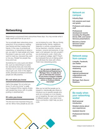 Networking
Networking is a buzzword that’s everywhere these days. You may wonder what it
really means and how do you do it.
You’ve actually been networking since
preschool. It’s as simple as meeting
new friends and then meeting their
friends. In the case of professional
networking, or networking to obtain a
job, you want to meet people who have
the power to give you a job, and they
want to meet you, because they want
to hire you. People hire people they
know and trust.
Sometimes it’s a very quick and direct
link, such as networking at a career
fair. Sometimes there are more links
involved, but it is truly the most effective
way to get a job. Even in this digital
world, personal connections between
people are still powerful.
It’s not what you know
Half of the adage “It’s not what you
know, it’s who you know” is really
true. Employers fill the majority of jobs
with people they know, with no public
posting or advertisement.
It’s who you know
The first and most important thing you
can do: tell as many people as you can
you’re looking for a job. Tell your family,
extended family, friends, neighbors,
fraternity or sorority, acquaintances,
former teachers, coaches, bosses, co-
workers—anyone and everyone. It may
seem a bit awkward, but why wouldn’t
you be looking for a job—that’s why
you’re going to college, right?! They’ll
be impressed that you’re taking action
and will share the news with others.
That’s how networking works.
After you’ve told the people you’re
closest to, intentionally ask others to
introduce you to specific people who
work at a company or in an industry
you’re targeting. Be open and meet lots
of different people—you never know
how a connection might help you land
a job.
“Hi, my name is (blank) and I
study Mechanical Engineering at
Michigan Tech. I’d really like to
get an internship this summer.
Do you know of anyone in (blank)
industry/company? Do you have
advice on finding an (blank)
internship?
Network on
campus
Industry Days
Info sessions and meet
and greets
Professors and campus
staff
Professional
development events
including the Etiquette
Dinner, EWI, and Career
Services presentations
Become a Career
Services Career
Ambassador
Network away
from campus
LinkedIn, Facebook,
and Twitter
Interviews and job
shadowing
National and
regional professional
organizations and
conferences
Michigan Tech Alumni
Relations
Be ready when
your networking
works!
Brief personal
introduction
Detailed stories about
your experiences
Updated résumé
Professional interview
attire
College to Career Guidebook | 29
 
